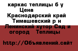 каркас теплицы б/у › Цена ­ 35 000 - Краснодарский край, Тимашевский р-н, Ленинский хутор Сад и огород » Теплицы   